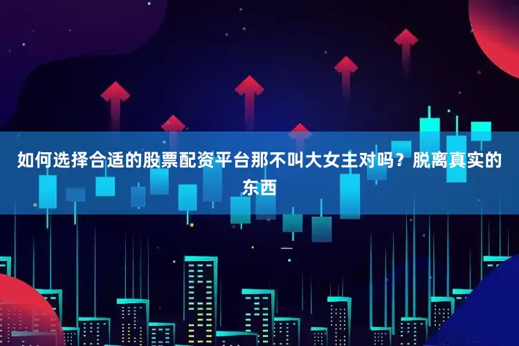 如何选择合适的股票配资平台那不叫大女主对吗？脱离真实的东西