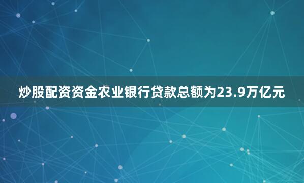 炒股配资资金农业银行贷款总额为23.9万亿元