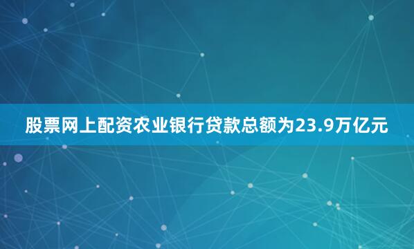 股票网上配资农业银行贷款总额为23.9万亿元