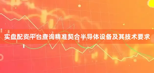 实盘配资平台查询精准契合半导体设备及其技术要求