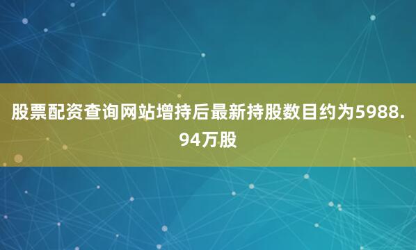 股票配资查询网站增持后最新持股数目约为5988.94万股