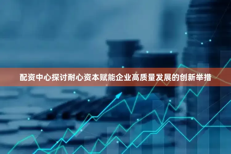 配资中心探讨耐心资本赋能企业高质量发展的创新举措