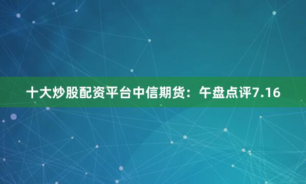 十大炒股配资平台中信期货：午盘点评7.16