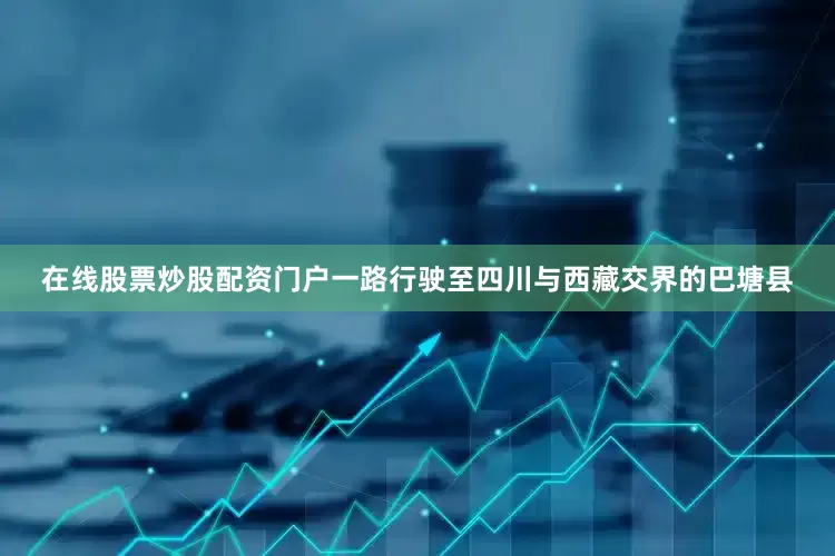 在线股票炒股配资门户一路行驶至四川与西藏交界的巴塘县