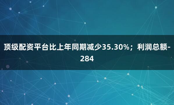 顶级配资平台比上年同期减少35.30%；利润总额-284