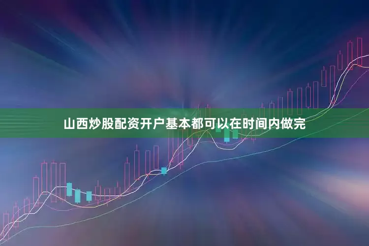山西炒股配资开户基本都可以在时间内做完