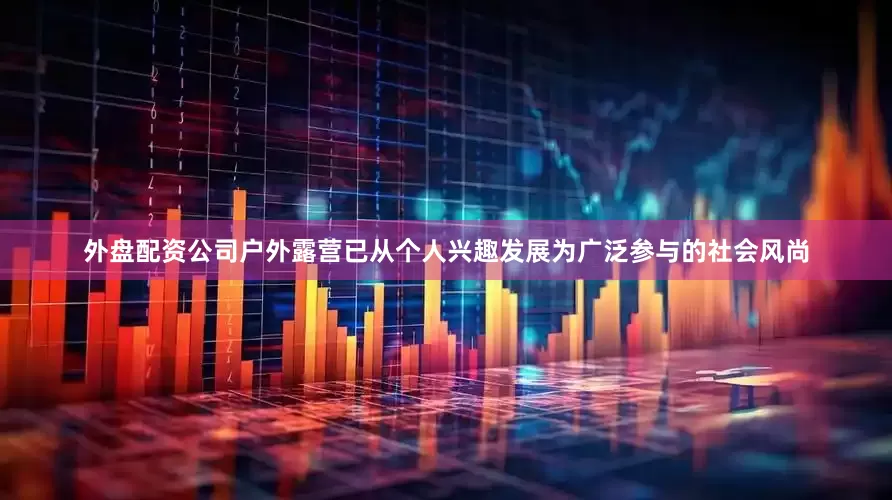 外盘配资公司户外露营已从个人兴趣发展为广泛参与的社会风尚